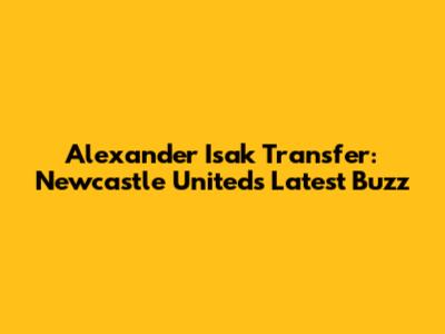 Alexander Isak Transfer: Newcastle United's Latest Buzz