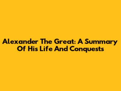 Alexander The Great: A Summary Of His Life And Conquests