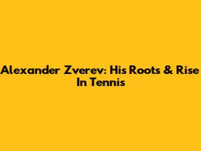 Alexander Zverev: His Roots & Rise In Tennis