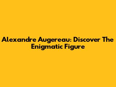 Alexandre Augereau: Discover The Enigmatic Figure