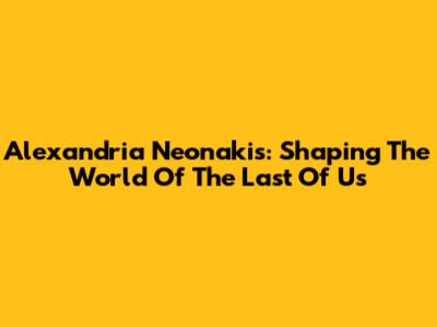 Alexandria Neonakis: Shaping The World Of The Last Of Us