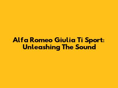 Alfa Romeo Giulia Ti Sport: Unleashing The Sound