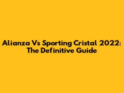 Alianza Vs Sporting Cristal 2022: The Definitive Guide