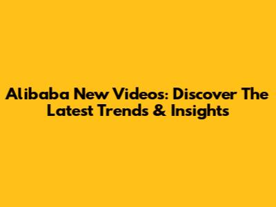 Alibaba New Videos: Discover The Latest Trends & Insights