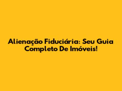 Alienação Fiduciária: Seu Guia Completo De Imóveis!