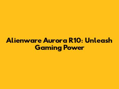 Alienware Aurora R10: Unleash Gaming Power