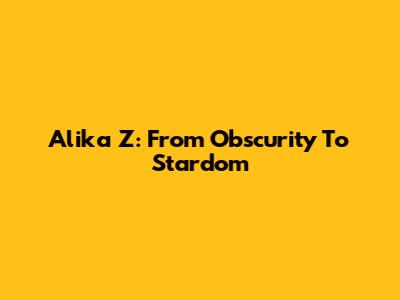 Alika Z: From Obscurity To Stardom
