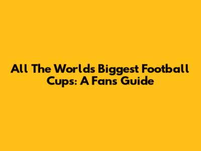 All The World's Biggest Football Cups: A Fan's Guide