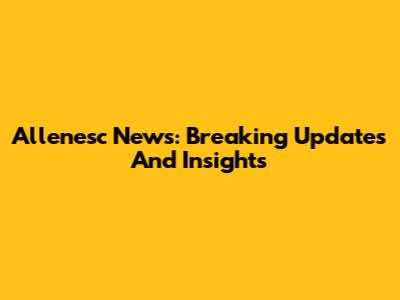 Allenesc News: Breaking Updates And Insights