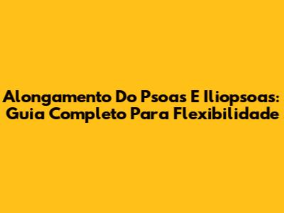 Alongamento Do Psoas E Iliopsoas: Guia Completo Para Flexibilidade