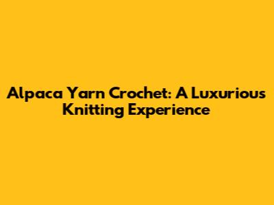Alpaca Yarn Crochet: A Luxurious Knitting Experience