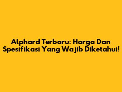 Alphard Terbaru: Harga Dan Spesifikasi Yang Wajib Diketahui!
