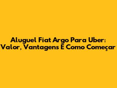 Aluguel Fiat Argo Para Uber: Valor, Vantagens E Como Começar