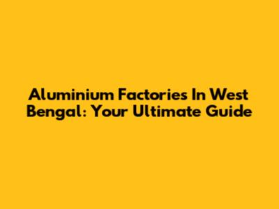 Aluminium Factories In West Bengal: Your Ultimate Guide