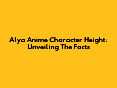 Alya Anime Character Height: Unveiling The Facts