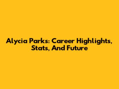 Alycia Parks: Career Highlights, Stats, And Future