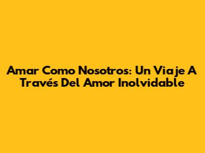 Amar Como Nosotros: Un Viaje A Través Del Amor Inolvidable