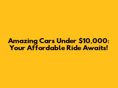Amazing Cars Under $10,000: Your Affordable Ride Awaits!