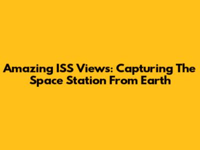 Amazing ISS Views: Capturing The Space Station From Earth