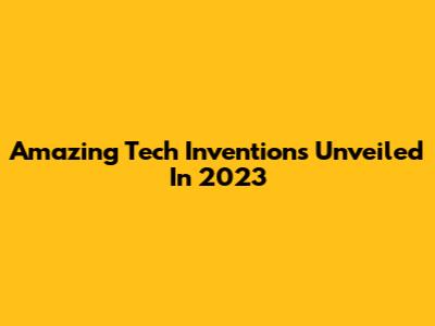 Amazing Tech Inventions Unveiled In 2023