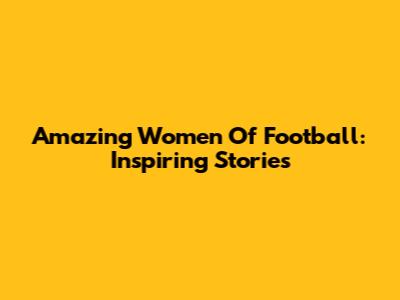 Amazing Women Of Football: Inspiring Stories