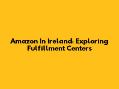 Amazon In Ireland: Exploring Fulfillment Centers