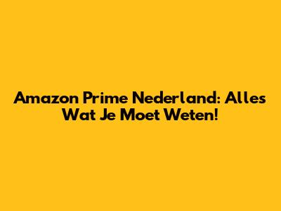 Amazon Prime Nederland: Alles Wat Je Moet Weten!