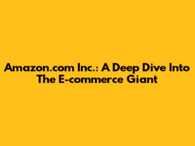 Amazon.com Inc.: A Deep Dive Into The E-commerce Giant