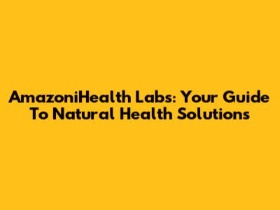 AmazoniHealth Labs: Your Guide To Natural Health Solutions
