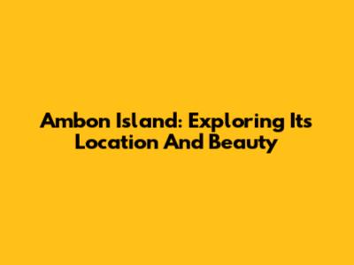 Ambon Island: Exploring Its Location And Beauty