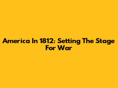 America In 1812: Setting The Stage For War