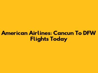 American Airlines: Cancun To DFW Flights Today