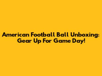 American Football Ball Unboxing: Gear Up For Game Day!
