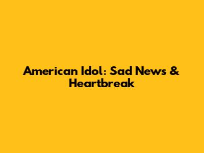 American Idol: Sad News & Heartbreak
