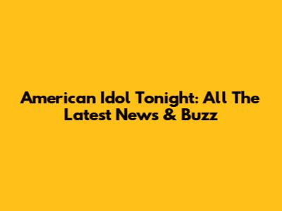 American Idol Tonight: All The Latest News & Buzz