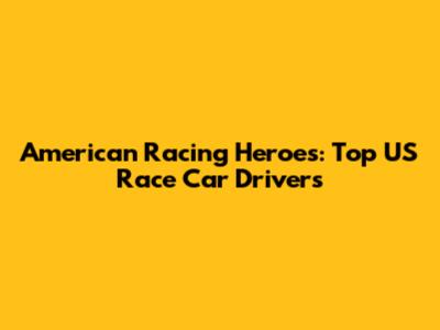 American Racing Heroes: Top US Race Car Drivers