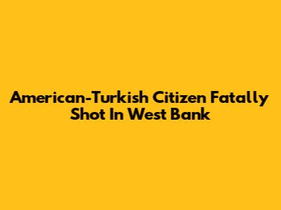 American-Turkish Citizen Fatally Shot In West Bank