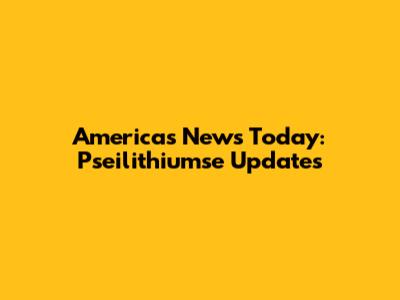 Americas News Today: Pseilithiumse Updates