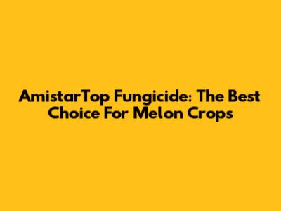 AmistarTop Fungicide: The Best Choice For Melon Crops