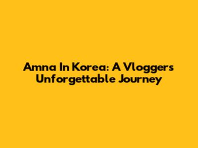 Amna In Korea: A Vlogger's Unforgettable Journey