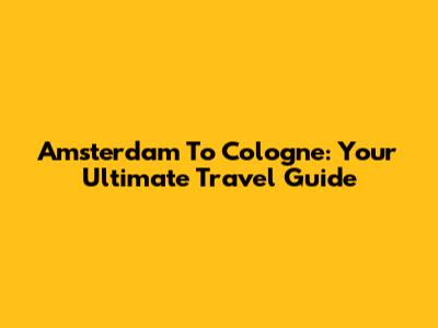 Amsterdam To Cologne: Your Ultimate Travel Guide