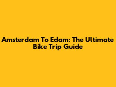Amsterdam To Edam: The Ultimate Bike Trip Guide