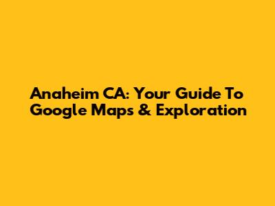 Anaheim CA: Your Guide To Google Maps & Exploration