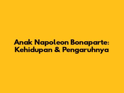 Anak Napoleon Bonaparte: Kehidupan & Pengaruhnya