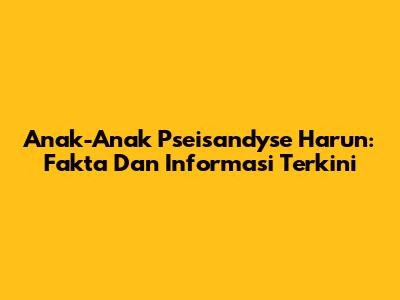 Anak-Anak Pseisandyse Harun: Fakta Dan Informasi Terkini