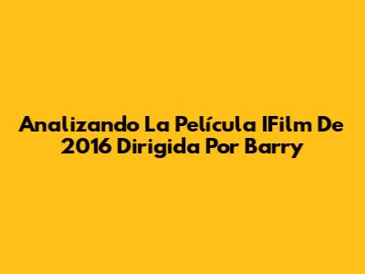 Analizando La Película IFilm De 2016 Dirigida Por Barry
