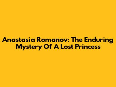 Anastasia Romanov: The Enduring Mystery Of A Lost Princess