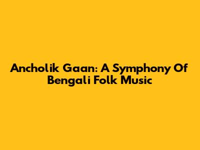 Ancholik Gaan: A Symphony Of Bengali Folk Music