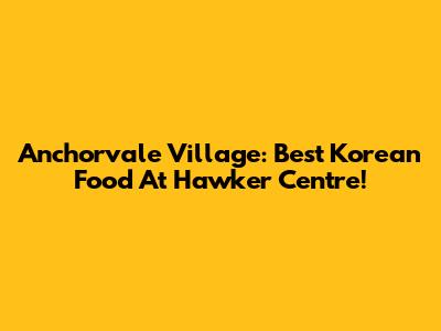 Anchorvale Village: Best Korean Food At Hawker Centre!