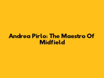 Andrea Pirlo: The Maestro Of Midfield